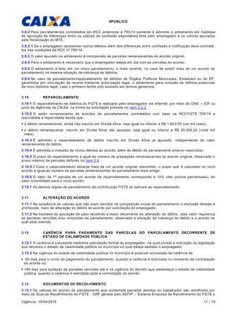 #PUBLICO
Vigência: 10/04/2015 11 / 19
3.9.2 Para parcelamentos contratados em RCC anteriores à 765/14 somente é admitido o aditamento em hipótese
de apuração de diferenças entre os valores da confissão espontânea feita pelo empregador e os valores apurados
pela fiscalização do MTE.
3.9.2.1 Se o empregador apresentar outros débitos além das diferenças entre confissão e notificação deve contratá -
los nas condições da RCC nº 765/14.
3.9.3 O valor apurado no aditamento é incorporado às parcelas remanescentes do acordo original.
3.9.4 Para o aditamento é necessário que o empregador esteja em dia com as parcelas do acordo.
3.9.5 O aditamento é feito em um único parcelamento, o mais recente, no caso de existir mais de um acordo de
parcelamento na mesma situação de cobrança de débitos.
3.9.6 No caso de parcelamento/reparcelamento de débitos de Órgãos Públicos Municipais, Estaduais ou do DF,
garantidos por vinculação de receita mediante autorização legal, o aditamento para inclusão de débitos prescinde
de novo diploma legal, caso o primeiro tenha sido exarado em termos genéricos.
3.10 REPARCELAMENTO
3.10.1 O reparcelamento de débitos do FGTS é realizado pelo empregador via Internet, por meio do CNS – ICP ou
junto às Agências da CAIXA, na forma da solicitação prevista no item 3.2.2.
3.10.2 O saldo remanescente de acordos de parcelamentos contratados com base na RCCFGTS 765/14 e
rescindidos é reparcelado desde que:
 o débito remanescente, ainda não inscrito em Dívida Ativa, seja igual ou inferior a R$ 1.000,00 (um mil reais);
 o débito remanescente, inscrito em Dívida Ativa não ajuizado, seja igual ou inferior a R$ 20.000,00 (vinte mil
reais).
3.10.3 É admitido o reparcelamento de débito inscrito em Dívida Ativa já ajuizado, independente do valor
remanescente do débito.
3.10.4 É admitida a inclusão de novos débitos ao acordo, além do débito do parcelamento anterior rescindido.
3.10.5 O prazo do reparcelamento é igual ao número de prestações remanescentes do acordo original, observado o
prazo máximo de parcelas definido no item 3.4.
3.10.5.1 Caso o reparcelamento abranja mais de um acordo original rescindido, o prazo que é calculado no novo
acordo é igual ao número de parcelas remanescentes do parcelamento mais antigo.
3.10.6 O valor da 1ª parcela de um acordo de reparcelamento corresponde a 10% (dez pontos percentuais), do
valor consolidado para o novo acordo.
3.10.7 As demais regras de parcelamento de contribuição FGTS se aplicam ao reparcelamento.
3.11 ALTERAÇÃO DO ACORDO
3.11.1 Na existência de valores que não eram devidos na composição inicial do parcelamento a exclusão desses é
promovida, meio de alteração do débito do acordo por solicitação do empregador.
3.11.2 Na hipótese de apuração de valor recolhido a maior decorrente da alteração do débito, este valor regulariza
as parcelas vencidas e/ou vincendas do parcelamento, observada a situação de cobrança do débito e o acordo no
qual está inserido.
3.12 CARÊNCIA PARA PAGAMENTO DAS PARCELAS DO PARCELAMENTO DECORRENTE DE
ESTADO DE CALAMIDADE PÚBLICA
3.12.1 A carência é concedida mediante solicitação formal do empregador, na qual conste a indicação da legislação
que decretou o estado de calamidade pública no município no qual esteja sediado o empregador.
3.12.2 Na vigência do estado de calamidade pública no município é possível concessão de carência de:
 90 dias para o início do pagamento do parcelamento, quando a carência é solicitada no momento da contratação
do acordo ou;
 180 dias para quitação de parcelas vencidas até e na vigência do decreto que estabeleça o estado de calamidade
pública, quando a carência é solicitada após a contratação do acordo.
3.13 DOCUMENTOS DE RECOLHIMENTO
3.13.1 Os valores do acordo de parcelamento que contemple parcelas devidas ao trabalhador são recolhidos por
meio da Guia de Recolhimento do FGTS - GRF gerada pelo SEFIP – Sistema Empresa de Recolhimento do FGTS e
 
