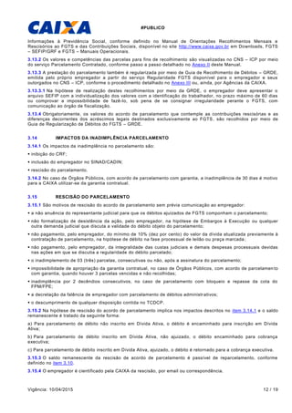 #PUBLICO
Vigência: 10/04/2015 12 / 19
Informações à Previdência Social, conforme definido no Manual de Orientações Recolhimentos Mensais e
Rescisórios ao FGTS e das Contribuições Sociais, disponível no site http://www.caixa.gov.br em Downloads, FGTS
– SEFIP/GRF e FGTS – Manuais Operacionais.
3.13.2 Os valores e competências das parcelas para fins de recolhimento são visualizadas no CNS – ICP por meio
do serviço Parcelamento Contratado, conforme passo a passo detalhado no Anexo II deste Manual.
3.13.3 A prestação do parcelamento também é regularizada por meio de Guia de Recolhimento de Débitos – GRDE,
emitida pelo próprio empregador a partir do serviço Regularidade FGTS disponível para o empregador e seus
outorgados no CNS – ICP, conforme o procedimento detalhado no Anexo III ou, ainda, por Agências da CAIXA.
3.13.3.1 Na hipótese de realização destes recolhimentos por meio da GRDE, o empregador deve apresentar o
arquivo SEFIP com a individualização dos valores com a identificação do trabalhador, no prazo máximo de 60 dias
ou comprovar a impossibilidade de fazê-lo, sob pena de se consignar irregularidade perante o FGTS, com
comunicação ao órgão de fiscalização.
3.13.4 Obrigatoriamente, os valores do acordo de parcelamento que contemple as contribuições rescisórias e as
diferenças decorrentes dos acréscimos legais destinados exclusivamente ao FGTS, são recolhidos por meio de
Guia de Regularização de Débitos do FGTS – GRDE.
3.14 IMPACTOS DA INADIMPLÊNCIA PARCELAMENTO
3.14.1 Os impactos da inadimplência no parcelamento são:
 inibição do CRF;
 inclusão do empregador no SINAD/CADIN;
 rescisão do parcelamento.
3.14.2 No caso de Órgãos Públicos, com acordo de parcelamento com garantia, a inadimplência de 30 dias é motivo
para a CAIXA utilizar-se da garantia contratual.
3.15 RESCISÃO DO PARCELAMENTO
3.15.1 São motivos de rescisão do acordo de parcelamento sem prévia comunicação ao empregador:
 a não anuência do representante judicial para que os débitos ajuizados de FGTS componham o parcelamento;
 não formalização de desistência da ação, pelo empregador, na hipótese de Embargos à Execução ou qualquer
outra demanda judicial que discuta a validade do débito objeto do parcelamento;
 não pagamento, pelo empregador, do mínimo de 10% (dez por cento) do valor da dívida atualizada previamente à
contratação de parcelamento, na hipótese de débito na fase processual de leilão ou praça marcada;
 não pagamento, pelo empregador, da integralidade das custas judiciais e demais despesas processuais devidas
nas ações em que se discutia a regularidade do débito parcelado;
 o inadimplemento de 03 (três) parcelas, consecutivas ou não, após a assinatura do parcelamento;
 impossibilidade de apropriação da garantia contratual, no caso de Órgãos Públicos, com acordo de parcelamen to
com garantia, quando houver 3 parcelas vencidas e não recolhidas;
 inadimplência por 2 decêndios consecutivos, no caso de parcelamento com bloqueio e repasse da cota do
FPM/FPE;
 a decretação da falência de empregador com parcelamento de débitos administrativos;
 o descumprimento de qualquer disposição contida no TCDCP.
3.15.2 Na hipótese de rescisão do acordo de parcelamento implica nos impactos descritos no item 3.14.1 e o saldo
remanescente é tratado da seguinte forma:
a) Para parcelamento de débito não inscrito em Dívida Ativa, o débito é encaminhado para inscrição em Dívida
Ativa;
b) Para parcelamento de débito inscrito em Dívida Ativa, não ajuizado, o débito encaminhado para cobrança
executiva;
c) Para parcelamento de débito inscrito em Dívida Ativa, ajuizado, o débito é retornado para a cobrança executiva.
3.15.3 O saldo remanescente da rescisão de acordo de parcelamento é passível de reparcelamento, conforme
definido no item 3.10.
3.15.4 O empregador é cientificado pela CAIXA da rescisão, por email ou correspondência.
 