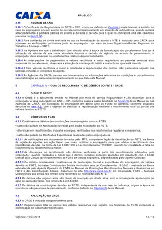 #PUBLICO
Vigência: 10/04/2015 13 / 19
3.16 REGRAS GERAIS
3.16.1 O Certificado de Regularidade do FGTS – CRF, conforme definido no Capitulo I deste Manual, é emitido, no
caso do empregador possuir acordo de parcelamento/reparcelamento em situação de adimplência, quando quitada
antecipadamente a primeira parcela do acordo e durante o período para o qual foi concedida uma das carências
previstas no item 3.12.
3.16.2 Para confissão de dívida realizada no ato da formalização do acordo o MTE é noticiado pela CAIXA para
promover as verificações pertinentes junto ao empregador, por meio de suas Superintendências Regionais do
Trabalho e Emprego - SRTE.
3.16.3 Na hipótese em que o trabalhador com vínculo ativo à época da formalização do parcelamento fizer jus à
utilização de valores de sua conta vinculada durante o período de vigência do acordo de parcelamento, o
empregador deve antecipar os recolhimentos relativos àquele trabalhador.
3.16.4 As antecipações de pagamentos e valores recolhidos a maior regularizam as parcelas vencidas e/ou
vincendas do parcelamento, observada a situação de cobrança do débito e o acordo no qual está inserido.
3.16.4.1 Para valores recolhidos a maior é priorizada a regularização dos débitos não parcelados seguido das
parcelas vencidas e vincendas do acordo.
3.16.5 As Agências da CAIXA prestam aos interessados as informações referentes às condições e procedimentos
para habilitação ao parcelamento/reparcelamento de que trata este Manual.
4 CAPÍTULO IV – GUIA DE RECOLHIMENTO DE DÉBITOS DO FGTS - GRDE
4.1 O QUE É GRDE?
4.1.1 A GRDE é o documento emitido na Internet por meio do serviço Regularidade FGTS disponível para o
empregador e seus outorgados no CNS – ICP, conforme passo a passo detalhado no Anexo III deste Manual ou nas
Agências da CAIXA, por solicitação do empregador em débito junto ao Fundo de Garantia, conforme situações
descritas no item 4.2, com o objetivo de viabilizar a regularização mediante o recolhimento total ou parcial dos
valores devidos ao FGTS.
4.2 DÉBITOS DO FGTS
4.2.1 Constituem-se débitos de contribuições do empregador junto ao FGTS:
 saldo não quitado de Notificações lavradas pelo órgão fiscalizador do FGTS;
 diferenças em recolhimentos, inclusive encargos, verificadas nos recolhimentos regulares e rescisórios;
 saldo não quitado de Confissões Espontâneas realizadas pelos empregadores.
4.2.1.1 As notificações são documentos lavrados pelo MTE, competente órgão de fiscalização do FGTS, na forma
da legislação vigente, em ação fiscal, que visam notificar o empregador para que efetue o recolhimento das
importâncias devidas na forma da Lei 8.036/1990 e Lei Complementar 110/2001, quando for constatada a falta de
recolhimento ou recolhimento a menor.
4.2.1.2 As diferenças no recolhimento são débitos verificados a partir dos recolhimentos efetuados pelo
empregador, quando realizados a menor que o devido, inclusive encargos apurados em desacordo com o Edital
Mensal para Cálculo de Recolhimentos ao FGTS em Atraso específico, disponibilizado pelo Agente Operador.
4.2.1.3 Os débitos confessados constituem-se da declaração, formal e espontânea do empregador, de valores
devidos ao FGTS, inclusive Contribuições Sociais instituídas pela Lei Complementar 110/2001, realizada na forma
estabelecida pelo Agente Operador do FGTS no Manual de Orientações Recolhimentos Mensais e Rescisórios ao
FGTS e das Contribuições Sociais, disponível no site http://www.caixa.gov.br em Downloads, FGTS – Manuais
Operacionais que ainda não tenham sido recolhidos ou notificados pelo MTE.
4.2.2 Os débitos não regularizados são objeto de inscrição em dívida ativa, com o conseqüente ajuizamento de
ação de execução fiscal, nos termos da Lei 6.830/80.
4.2.3 Os débitos de contribuições devidas ao FGTS, independente de sua fase de cobrança, origem e época de
ocorrência, são passíveis de parcelamento, conforme definido no Capitulo III deste Manual.
4.3 APLICAÇÃO DA GRDE
4.3.1 A GRDE é utilizada obrigatoriamente para:
4.3.1.1 Regularização total ou parcial dos débitos rescisórios cujo registro nos Sistemas do FGTS contemple a
identificação do trabalhador beneficiado.
 