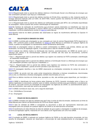 #PUBLICO
Vigência: 10/04/2015 14 / 19
4.3.1.2 Regularização total ou parcial dos débitos relativos à Contribuição Social e às diferenças de encargos que
não contemplem parcelas a que faça jus o trabalhador.
4.3.1.3 Regularização total ou parcial dos débitos inscritos em Dívida Ativa, ajuizados ou não, inclusive quanto ao
encargo adicional instituído pela Lei 8.844, de 20/01/1994, mesmo quando nos sistemas do FGTS não conste a
identificação do trabalhador.
4.3.1.4 Regularização total ou parcial dos débitos de notificações lavradas pelo MTE e de confissões espontâneas
do empregador, mesmo quando não conste a identificação do trabalhador.
4.3.2 Na hipótese de realização de recolhimentos que envolvam valores destinados ao trabalhador por meio da
GRDE, o empregador deve apresentar o arquivo SEFIP com a individualização dos valores e a identificação do
trabalhador, conforme detalhamento contido no item 4.8 deste Manual.
4.3.3 Quando tratar-se de débito parcelado são observadas as regras de recolhimento definidas no Capítulo III
deste Manual.
4.4 SOLICITAÇÃO E EMISSÃO DA GRDE
4.4.1 A GRDE é emitida pelo empregador ou seu outorgado por meio do serviço Regularidade FGTS disponível no
CNS – ICP, conforme passo a passo detalhado no Anexo III deste Manual ou solicitada em qualquer Agência da
CAIXA, a pedido do empregador ou representante desse devidamente identificado.
4.4.2 Cabe ao empregador indicar os débitos a serem contemplados na GRDE a ser emitida, débitos que são
atualizados, na forma da legislação vigente, e calculados para a data de validade da GRDE.
4.4.3 A seleção dos débitos implica na distribuição dos mesmos, automaticamente, em GRDE de acordo com a
natureza dos valores e da individualização, podendo ser emitidos até três tipos de documentos, conforme
especificado abaixo:
 Tipo 1 - Regularização total ou parcial dos débitos cujo registro nos sistemas do FGTS contemple a identificação
do trabalhador beneficiado;
 Tipo 2 - Regularização total ou parcial dos débitos relativos a Contribuição Social e a diferenças de encargos que
não contemplem parcelas a que faça jus o trabalhador; e
 Tipo 3 - Regularização total ou parcial dos débitos cujos registros nos sistemas do FGTS não contemplem a
identificação do trabalhador, quando envolver parcelas a que esse faz jus.
4.4.3.1 O empregador identifica o tipo da GRDE observando as orientações constantes do campo de avisos do
documento.
4.4.4 A GRDE, de acordo com tipo, pode conter lançamentos referentes a diversas competências, discriminadas
uma a uma, ou referentes a diversos empregados, também discriminados um a um.
4.4.5 Para os débitos inscritos em dívida ativa, ajuizados ou não, são emitidas guias específicas, por inscrição e
tipo.
4.4.6 A GRDE é identificada de forma própria pelos Sistemas do FGTS, havendo vinculação entre a Guia e os
débitos registrados no documento, portanto, para um débito, somente é emitida nova guia mediante o cancelamento
da anterior, que pode ocorrer por solicitação do empregador nas Agências da CAIXA, ou automaticamente após o
prazo de vencimento, caso esta não venha a ser quitada.
4.4.7 A GRDE é emitida em duas vias, com a seguinte destinação:
1ª via - CAIXA/Banco Conveniado
2ª via - Empregador
4.5 PRAZO DE RECOLHIMENTO
4.5.1 A GRDE é emitida com data de validade para até 5 dias a contar da data de emissão, obedecendo ao limite do
Edital Mensal para Cálculo de Recolhimentos ao FGTS em Atraso vigente.
4.5.2 A data de validade da GRDE é consignada no documento e deve ser rigorosamente observada pelo
empregador para sua quitação em qualquer Agência da CAIXA ou da rede bancária conveniada.
4.5.3 O recolhimento em data diferente da data de validade da guia sujeita o empregador à incidência de encargos,
na forma da legislação vigente, implicando em novo débito a ser regularizado com uma nova GRDE.
4.6 LOCAL DO RECOLHIMENTO
4.6.1 A quitação da GRDE é realizada em qualquer Agência da CAIXA ou da rede bancária conveniada, de livre
escolha do empregador, devendo ser observada a circunscrição de cada estabelecimento do empregador, bem
 