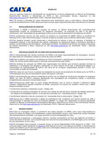 #PUBLICO
Vigência: 10/04/2015 15 / 19
como os aspectos relativos à centralização de recolhimentos na forma estabelecida no Manual de Orientações
Recolhimentos Mensais e Rescisórios ao FGTS e das Contribuições Sociais, disponível no site
http://www.caixa.gov.br em Downloads, FGTS – Manuais Operacionais.
4.6.1.1 É prevista a utilização de canais alternativos para recolhimento como a rede lotérica, Internet Banking,
canais de autoatendimento e SPB, desde que esses serviços sejam disponibilizados pela rede bancária conveniada.
4.7 REGULARIZAÇÃO DE DÉBITOS
4.7.1 Emitida a GRDE e realizada a quitação da mesma, os débitos selecionados são automaticamente
regularizados quando do processamento do respectivo documento, na proporção do valor e da data do
recolhimento, sem necessidade de apresentação da Guia junto à rede de atendimento nas Agências da CAIXA.
4.7.2 O recolhimento ocorrido em data anterior ou posterior ao vencimento da GRDE implica na existência de
diferença entre o valor efetivamente pago e o devido na data de quitação, para os débitos relacionados na guia.
4.7.3 Em qualquer situação, sendo comprovado o recolhimento de valores a maior ou indevidos, é facultado ao
empregador requerer a sua devolução dos valores, respeitados os dispositivos legais e normativos atinentes à
matéria, conforme Manual de Orientações – Retificação de Dados, Transferência de Contas Vinculadas e Devolução
de Valores Recolhidos a Maior, disponível no site http://www.caixa.gov.br em Downloads, FGTS – Manuais
Operacionais.
4.8 INDIVIDUALIZAÇÃO DE VALORES RECOLHIDOS EM GRDE
4.8.1 A individualização dos valores recolhidos em GRDE é de inteira responsabilidade do empregador, devendo
ser observadas as orientações contidas no campo de avisos da GRDE.
4.8.2 Para os débitos cujo registro nos Sistemas do FGTS contemplem a identificação do trabalhador beneficiado, o
crédito dos valores pertencentes àquele é realizado automaticamente pela CAIXA.
4.8.3 Na hipótese de utilização de GRDE para regularização dos débitos que envolvam parcelas devidas ao
trabalhador, o empregador fica obrigado a apresentar, no prazo máximo de 30 dias, a identificação desses ou a
comprovação da impossibilidade de fazê-lo, sob pena de se consignar irregularidade perante o FGTS, com
comunicação ao órgão de fiscalização.
4.8.4 Nos casos em que houver a quitação de prestações de acordo de parcelamento de débitos junto ao FGTS, a
individualização deve ser providenciada em prazo não superior a 60 dias.
4.8.5 A individualização dos valores é realizada de acordo com os códigos de recolhimento lançados na respectiva
GRDE, por meio do SEFIP, contendo identificação dos empregados por competência listada, e transmitido
obrigatoriamente através do Conectividade Social.
4.8.5.1 Excetuam-se desta regra os casos abaixo identificados, para os quais é utilizado o respectivo código
indicado, independente daquele constante na GRDE, produzindo um arquivo por tomador, mesmo que o débito
esteja consolidado na guia:
 recolhimento referente a trabalhador avulso - Código 130;
 recolhimento de empresa prestadora de serviços com cessão de mão-de-obra e empresa de trabalho temporário,
em relação aos empregados cedidos, ou de obra de construção civil - empreitada parcial - Código 150;
 recolhimento referente a obra de construção civil - empreitada total ou obra própria - Código 155.
4.8.6 Sempre que a GRDE apresentar o código de recolhimento 736, combinado com valores somente de JAM, a
individualização é realizada por meio do Programa REMAG, no código 027, observadas as demais disposições
contidas no Manual de Orientações Recolhimentos Mensais e Rescisórios ao FGTS e das Contribuições Sociais,
disponível no site http://www.caixa.gov.br em Downloads, FGTS – Manuais Operacionais.
4.9 REGRAS GERAIS
4.9.1 Cabe ao empregador efetuar a conferência dos dados lançados na GRDE, pelos quais responsabiliza-se
quanto aos dados do débito e dos trabalhadores, quando identificados na guia, cujas respectivas contas vinculadas
são automaticamente creditadas, com saque permitido na forma da legislação em vigor.
4.9.2 Havendo divergências, o empregador solicita o imediato cancelamento da Guia nas Agências da CAIXA, o
acerto dos dados incorretos, com a apresentação dos documentos comprobatórios e de Retificação, para a emissão
de novo documento, se for o caso.
4.9.3 O empregador pode consultar, a qualquer tempo, no serviço Regularidade FGTS disponível no CNS – ICP,
conforme passo a passo detalhado no Anexo III deste Manual ou junto a uma Agência da CAIXA, a identificação da
origem dos débitos que lhe são imputados, bem como informações relativas ao cálculo dos valores devidos, a fim
de conferir os lançamentos apontados.
 