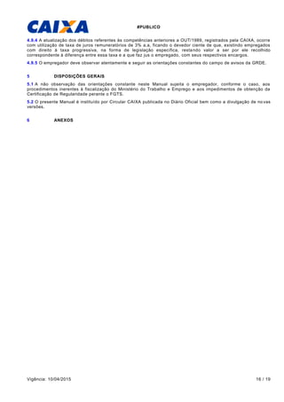 #PUBLICO
Vigência: 10/04/2015 16 / 19
4.9.4 A atualização dos débitos referentes às competências anteriores a OUT/1989, registrados pela CAIXA, ocorre
com utilização de taxa de juros remuneratórios de 3% a.a, ficando o devedor ciente de que, existindo empregados
com direito à taxa progressiva, na forma de legislação específica, restando valor a ser por ele recolhido
correspondente à diferença entre essa taxa e a que faz jus o empregado, com seus respectivos encargos.
4.9.5 O empregador deve observar atentamente e seguir as orientações constantes do campo de avisos da GRDE.
5 DISPOSIÇÕES GERAIS
5.1 A não observação das orientações constante neste Manual sujeita o empregador, conforme o caso, aos
procedimentos inerentes à fiscalização do Ministério do Trabalho e Emprego e aos impedimentos de obtenção da
Certificação de Regularidade perante o FGTS.
5.2 O presente Manual é instituído por Circular CAIXA publicada no Diário Oficial bem como a divulgação de no vas
versões.
6 ANEXOS
 