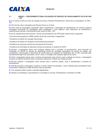 #PUBLICO
Vigência: 10/04/2015 17 / 19
6.1 ANEXO I - PROCEDIMENTO PARA UTILIZAÇÃO DO SERVIÇO DE PARCELAMENTO FGTS NO CNS
– ICP
6.1.1 O acesso é feito por meio da seleção do serviço “Solicitar Parcelamento” disponível ao empregador no CNS –
ICP.
6.1.2 O serviço não é outorgado para Pessoa Física ou Jurídica.
6.1.3 No caso do empregador apresentar algum impedimento à solicitação de parcelamento via Internet, aparece
mensagem informando ao empregador para comparecer a uma Agência, para regularizar as pendências e
posteriormente solicitar o parcelamento pelo canal do CNS – ICP.
6.1.4 Os impedimentos para solicitar o serviço de parcelamento de FGTS pela Internet são os seguintes:
 Ocorrência bloqueada por GRDE emitida ainda não confirmado o pagamento;
 Existência de débito em situação Peticionado;
 Existência de débito em situação “encaminhado para protesto”;
 Existência de processo judicial sem percentual de honorário;
 Ausência de informação de Natureza Jurídica da empresa no sistema do FGTS.
6.1.5 Caso o empregador tenha que confessar débitos para a inclusão no parcelamento, deve transmitir as
confissões via SEFIP ou através de expediente formal de confissão espontânea de valores em débito, por
competência, remuneração e percentual de recolhimento por categoria do trabalhador (2% ou 8%), assinada pelo
representante legal e/ou procurador, se for o caso, e entregá-lo em qualquer agencia da Caixa.
6.1.6 Se o empregador estiver apto a solicitar parcelamento pela Internet, após a seleção do serviço, o empregador
visualiza os débitos existentes para a empresa e selecionar o débito que deseja parcelar.
6.1.6.1 Em seguida o empregador pode avançar para a próxima página, onde é apresentada a proposta do
parcelamento.
6.1.6.2 Na proposta o empregador visualiza o numero máximo de parcelas, o qual é alterado para quantidade menor
de parcelas e seleciona o botão Atualizar valor de parcelas.
6.1.7 A proposta então é aceita e assinada digitalmente.
6.1.8 Após a contratação o parcelamento é consultado no serviço “Parcelamento contratado via CNS”.
 