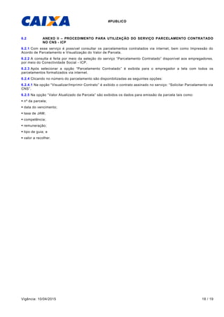 #PUBLICO
Vigência: 10/04/2015 18 / 19
6.2 ANEXO II – PROCEDIMENTO PARA UTILIZAÇÃO DO SERVIÇO PARCELAMENTO CONTRATADO
NO CNS - ICP
6.2.1 Com esse serviço é possível consultar os parcelamentos contratados via internet, bem como Impressão do
Acordo de Parcelamento e Visualização do Valor de Parcela.
6.2.2 A consulta é feita por meio da seleção do serviço “Parcelamento Contratado” disponível aos empregadores,
por meio do Conectividade Social - ICP.
6.2.3 Após selecionar a opção “Parcelamento Contratado” é exibida para o empregador a tela com todos os
parcelamentos formalizados via internet.
6.2.4 Clicando no número do parcelamento são disponibilizadas as seguintes opções:
6.2.4.1 Na opção “Visualizar/Imprimir Contrato” é exibido o contrato assinado no serviço: “Solicitar Parcelamento via
CNS”.
6.2.5 Na opção “Valor Atualizado da Parcela” são exibidos os dados para emissão da parcela tais como:
 nº da parcela;
 data do vencimento;
 taxa de JAM;
 competência;
 remuneração;
 tipo de guia; e
 valor a recolher.
 