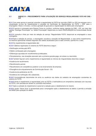 #PUBLICO
Vigência: 10/04/2015 19 / 19
6.3 ANEXO III – PROCEDIMENTO PARA UTILIZAÇÃO DO SERVIÇO REGULARIDADE FGTS NO CNS -
ICP
6.3.1 Com esse serviço é possível consultar a regularidade do FGTS da inscrição (CNPJ ou CEI) da empresa com a
visualização on-line de impedimentos à emissão do Certificado de Regularidade do FGTS – CRF para o
empregador, filiais e vínculos, e ainda a geração de guia para a regularização do débito pelo emprega dor.
6.3.2 O serviço é outorgado para Pessoa Física ou Jurídica, conforme regras vigentes do CNS - ICP, por meio das
opções “Outorgar Procuração” ou “Aditar Procuração” disponíveis no menu PROCURAÇÃO do Conectividade Social
ICP.
6.3.3 A consulta é feita por meio da seleção do serviço “Regularidade FGTS” disponível ao empregador e seus
outorgados.
6.3.4 Após a seleção do serviço, o empregador visualiza a situação de Regularidade, e caso tenha impedimentos,
os mesmos aparecerão listados seguidos dos saldos atualizados para a data corrente, quando for o caso.
6.3.5 Os impedimentos à regularidade são:
6.3.5.1 Débitos registrados no sistema do FGTS descritos a seguir:
 Notificação emitida pelo MTE;
 Débito confessado pelo empregador;
 Diferenças apuradas em recolhimentos já efetuados;
 Parcelamentos, nas situações assinado sem a primeira parcela paga, em atraso ou rescindido.
6.3.6 Também figuram como impedimentos à regularidade os indícios de irregularidades descritos a seguir:
 Ausência de recolhimento;
 Recolhimento parcial;
 Recolhimento em competência posterior a do encerramento da empresa;
 Divergência de enquadramento de Contribuição Social - CS;
 Ausência de parâmetros de CS;
 Existência de notificação não cadastrada.
6.3.6.1 Inconsistências decorrentes de erros ou ausência nos dados do cadastro de empregador constantes do
sistema do FGTS.
6.3.6.2 Ainda é impedimento à regularidade junto ao FGTS a inadimplência em empréstimo lastreado com recursos
do FGTS, com parcelas em atraso ou contratos rescindidos.
6.3.7 Após a exibição do impedimento é possível a seleção para o detalhamento do mesmo.
6.3.8 A opção “Gerar Guia” é apresentada para o empregador após o detalhamento do débito e permite a emissão
da GRDE para quitação do débito.
 