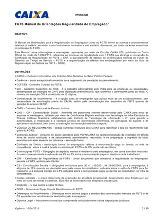 #PUBLICO
Vigência: 10/04/2015 3 / 19
FGTS Manual de Orientações Regularidade do Empregador
OBJETIVO
O Manual de Orientações para a Regularidade do Empregador junto ao FGTS define as normas e procedimentos
relativos à matéria, servindo, como instrumento normativo a ser adotado, doravante, por todos os entes envolvidos
no processo do FGTS.
Este Manual reúne informações e orientações, aprovadas por meio da Circular CAIXA 675, publicada no Diário
Oficial da União de 13/04/2015, referentes ao processo de regularidade com o FGTS que abrange a concessão do
Certificado de Regularidade do FGTS – CRF, o parcelamento de débitos de contribuições devidas ao Fundo de
Garantia do Tempo de Serviço – FGTS e a regularização de débitos dos empregadores por meio da Guia de
Regularização de Débitos do FGTS - GRDE.
DEFINIÇÕES
 CADIN – Cadastro Informativo dos Créditos Não Quitados do Setor Público Federal;
 Carência – prazo excepcional concedido para pagamento de prestação do parcelamento;
 CCFGTS - Conselho Curador do FGTS;
 CEI - Cadastro Específico do INSS - É o cadastro administrado pelo INSS para as empresas ou equiparadas,
desobrigadas da inscrição no CNPJ pela legislação previdenciária, que identifica o contribuinte junto ao INSS. O
número de inscrição CEI é constituído de 12 dígitos;
 Centralização de recolhimento – é a opção dada ao empregador que possui mais de um estabelecimento, sem
necessidade de autorização prévia da CAIXA, definir pela centralização dos depósitos do FGTS quando da
geração do arquivo SEFIP.
 CNPJ - Cadastro Nacional de Pessoa Jurídica;
 CNS – ICP - Conectividade Social – Ambiente em plataforma Internet desenvolvido pela CAIXA para troca de
arquivos e mensagens, utilizado por meio de Certificados Digitais emitidos com tecnologia de Infra-Estrutura de
Chaves Públicas Brasileira, estabelecido pelo Instituto de Tecnologia da Informação – ITI para garantir a
autenticidade, a integridade e a validade jurídica de documentos eletrônicos, de aplicações de suporte e de
aplicativos habilitados, bem como a realização de transação eletrônica segura;
 CÓDIGO DE RECOLHIMENTO - código numérico instituído pela CAIXA para identificar o tipo de recolhimento nas
guias do FGTS;
 Cobrança Judicial - conjunto de ações adotadas pela PGFN/CAIXA na operacionalização da inscrição em Dívida
Ativa de débito notificado e de parcelamento administrativo rescindido, e na preparação e ingresso do título
executivo em ação especial de cobrança - execução fiscal;
 Confissão de Débito - declaração formal do empregador relativa à remuneração paga ou devida, no mês de
competência, sobre a qual é devida a contribuição FGTS e de CS, ainda não recolhida;
 Contribuições FGTS – Obrigação de depósito mensal e rescisório pelo empregador, em conta bancária vinculada,
do valor correspondente à aplicação de 8% ou 2% sobre a remuneração paga ou devida a cada trabalhador;
 CRF - Certificado de Regularidade do FGTS - único documento que comprova a regularidade do empregador
perante o FGTS, emitido pela CAIXA;
 CS - Contribuições Sociais – obrigações instituídas pela LC nº. 110/2001, de 29/06/2001, para o empregador, à
alíquota de 10% quando em demissão sem justa causa de trabalhador, aplicada sobre o saldo de FGTS para fim
rescisório, e à alíquota mensal de 0,5% aplicada sobre a remuneração paga ou devida ao trabalhador, no mês de
competência;
 Custas judiciais - o preço decorrente da prestação da atividade jurisdicional, desenvolvida pelo Estado-juiz por
meio de suas serventias e cartórios. Elas não se confundem com despesas processuais;
 Decêndio – O que ocorre a cada 10 dias;
 DERF - Documento Específico de Recolhimento do FGTS;
 Diferenças no Recolhimento - Diferenças entre valores pagos e devidos das contribuições mensais de FGTS e de
CS apuradas nos recolhimentos realizados pelo empregador;
 Diploma Legal – Instrumento formal que compreende articuladamente várias disposições jurídicas;
 