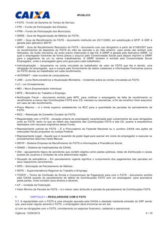 #PUBLICO
Vigência: 10/04/2015 4 / 19
 FGTS - Fundo de Garantia do Tempo de Serviço;
 FPE – Fundo de Participação dos Estados;
 FPM – Fundo de Participação dos Municípios;
 GRDE - Guia de Regularização de Débitos do FGTS;
 GRF – Guia de Recolhimento do FGTS - documento instituído em 25/11/2005, em substituição à GFIP. A GRF é
gerada pelo aplicativo SEFIP;
 GRRF - Guia de Recolhimento Rescisório do FGTS - documento com uso obrigatório a partir de 01/08/2007 para
os recolhimentos de depósitos do FGTS do mês da rescisão e do mês anterior, caso ainda não tenham sido
efetuados, da multa rescisória, do aviso prévio indenizado e das CS. A GRRF é gerada pelo Aplicativo GRRF, no
qual o empregador transmite de forma prévia o arquivo pelo Conectividade Social para depois imprimir a GRRF
para o pagamento de um ou vários trabalhadores. A GRRF também é emitida pelo Conectividade Social
Empregador, onde o empregador gera uma guia para cada trabalhador;
 Individualização – lançamento na conta vinculada do trabalhador de valor de FGTS que lhe é devido, uma
obrigação do empregador, que a cumpre pelo fornecimento de dados cadastrais e informações financeiras acerca
do FGTS devido ao trabalhador em cada recolhimento;
 INTERNET - rede mundial de computadores;
 JAM – Juros Remuneratórios e Atualização Monetária - incidentes sobre as contas vinculadas ao FGTS;
 LC - Lei Complementar;
 MEI – Micro Empreendedor Individual;
 MTE – Ministério do Trabalho e Emprego;
 Notificação Fiscal - documento emitido pelo MTE, para notificar o empregador da falta de recolhimento ou
recolhimento a menor das Contribuições FGTS e/ou CS, mensais ou rescisórias, a fim de constituir título executivo
em caso de não recolhimento;
 Prazo Máximo – é o limite superior estabelecido na RCC para a quantidade de parcelas do parcelamento de
FGTS;
 RCC – Resolução do Conselho Curador do FGTS;
 Regularidade com o FGTS - situação própria do empregador caracterizada pelo cumprimento de suas obrigações
junto ao FGTS, tanto no que se refere aos depósitos das Contribuições FGTS e das CS, quanto à empréstimos
lastreados com recursos originários desse Fundo;
 Representante judicial do FGTS – É a Procuradoria da Fazenda Nacional ou o Jurídico CAIXA nas ações de
execuções fiscais propostas na Justiça Federal;
 Representante Legal - Aquele que é revestido de poder legal para assinar em nome do empregador e executar os
procedimentos descritos neste Manual;
 SEFIP - Sistema Empresa de Recolhimento do FGTS e Informações à Previdência Social;
 SINAD – Sistema de Inadimplentes da CAIXA;
 Site - agrupamento lógico de servidores que contém objetos como pastas públicas, listas de distribuição e caixas
postais de usuários e unidades de uma determinada região;
 Situação de adimplência - Em parcelamento vigente significa o cumprimento dos pagamentos das parcelas em
seus respectivos vencimentos;
 SPD – Solicitação de Parcelamento de Débitos;
 SRTE – Superintendência Regional do Trabalho e Emprego;
 TCDCP – Termo de Confissão de Dívida e Compromisso de Pagamento para com o FGTS - documento emitido
pela CAIXA quando do parcelamento de débito de Contribuições FGTS com um empregador, para assinatura
pelas partes, onde constam seus direitos e deveres;
 UF – Unidade da Federação;
 Valor Mínimo de Parcela de FGTS – é o menor valor atribuído à parcela do parcelamento de Contribuições FGTS.
1 CAPITULO I – REGULARIDADE COM O FGTS
1.1 A regularidade com o FGTS é uma situação apurada pela CAIXA e atestada mediante emissão do CRF sendo
que, para estar regular perante o FGTS, o empregador deve encontrar-se em dia:
a) com as obrigações com o FGTS, considerando os aspectos financeiro, cadastral e operacional;
 