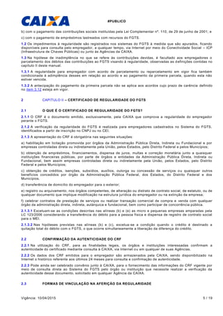 #PUBLICO
Vigência: 10/04/2015 5 / 19
b) com o pagamento das contribuições sociais instituídas pela Lei Complementar nº. 110, de 29 de junho de 2001; e
c) com o pagamento de empréstimos lastreados com recursos do FGTS.
1.2 Os impedimentos à regularidade são registrados nos sistemas do FGTS à medida que são apurados, ficando
disponíveis para consulta pelo empregador, a qualquer tempo, via Internet por meio do Conectividade Social – ICP
(Infraestrutura de Chaves Públicas) ou junto às Agências da CAIXA.
1.3 Na hipótese de inadimplência no que se refere às contribuições devidas, é facultado aos empregadores o
parcelamento dos débitos das contribuições ao FGTS visando à regularidade, observadas as definições contidas no
capítulo II deste manual.
1.3.1 A regularidade para empregador com acordo de parcelamento ou reparcelamento em vigor fica também
condicionada à adimplência desses em relação ao acordo e ao pagamento da primeira parcela, quando esta não
estiver vencida.
1.3.2 A antecipação do pagamento da primeira parcela não se aplica aos acordos cujo prazo de carência definido
no item 3.12 esteja em vigor.
2 CAPITULO II – CERTIFICADO DE REGULARIDADE DO FGTS
2.1 O QUE É O CERTIFICADO DE REGULARIDADE DO FGTS?
2.1.1 O CRF é o documento emitido, exclusivamente, pela CAIXA que comprova a regularidade do empregador
perante o FGTS.
2.1.2 A verificação da regularidade do FGTS é realizada para empregadores cadastrados no Sistema do FGTS,
identificados a partir de inscrição no CNPJ ou no CEI.
2.1.3 A apresentação do CRF é obrigatória nas seguintes situações:
a) habilitação em licitação promovida por órgãos da Administração Pública Direta, Indireta ou Fundacional e por
empresas controladas direta ou indiretamente pela União, pelos Estados, pelo Distrito Federal e pelos Municípios;
b) obtenção de empréstimos, financiamentos, dispensa de juros, multas e correção monetária junto a quaisquer
instituições financeiras públicas, por parte de órgãos e entidades da Administração Pública Direta, Indireta ou
Fundacional, bem assim empresas controladas direta ou indiretamente pela União, pelos Estados, pelo Distrito
Federal e pelos Municípios;
c) obtenção de créditos, isenções, subsídios, auxílios, outorga ou concessão de serviços ou quaisquer outros
benefícios concedidos por órgão da Administração Pública Federal, dos Estados, do Distrito Federal e dos
Municípios.
d) transferência de domicílio do empregador para o exterior;
e) registro ou arquivamento, nos órgãos competentes, de alteração ou distrato de contrato social, de estatuto, ou de
qualquer documento que implique modificação na estrutura jurídica do empregador ou na extinção da empresa;
f) celebrar contratos de prestação de serviços ou realizar transação comercial de compra e venda com qualquer
órgão da administração direta, indireta, autárquica e fundacional, bem como participar de concorrência pública.
2.1.3.1 Excetuam-se as condições descritas nas alíneas (b) e (e) as micro e pequenas empresas amparadas pela
LC 123/2006 considerando a transferência do débito para a pessoa física e dispensa de registro de contrato social
para o MEI.
2.1.3.2 Nas hipóteses previstas nas alíneas (b) e (c), excetua-se a condição quando o crédito é destinado a
quitação total do débito com o FGTS, o que ocorre simultaneamente a liberação da diferença do crédito.
2.2 CONFIRMAÇÃO DA AUTENTICIDADE DO CRF
2.2.1 Na utilização do CRF, para as finalidades legais, os órgãos e instituições interessadas confirmam a
autenticidade do certificado mediante consulta à CAIXA, via Internet ou em qualquer de suas Agências.
2.2.2 Os dados dos CRF emitidos para o empregador são armazenados pela CAIXA, sendo disponibilizado na
Internet o histórico referente aos últimos 24 meses para consulta e confirmação de autenticidade.
2.2.3 Pode ainda ser celebrado convênio junto à CAIXA, para o fornecimento das informações do CRF vigente por
meio de consulta direta ao Sistema do FGTS pelo órgão ou instituição que necessite realizar a verificação da
autenticidade desse documento, solicitado em qualquer Agência da CAIXA.
2.3 FORMAS DE VINCULAÇÃO NA AFERIÇÃO DA REGULARIDADE
 