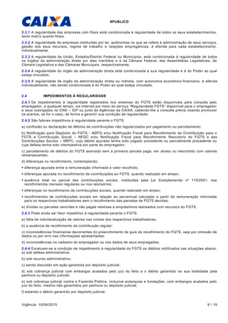 #PUBLICO
Vigência: 10/04/2015 6 / 19
2.3.1 A regularidade das empresas com filiais está condicionada à regularidade de todos os seus estabelecimentos,
tanto matriz quanto filiais.
2.3.2 A regularidade de empresas instituídas por lei, autônomas no que se refere à administração de seus serviços,
gestão dos seus recursos, regime de trabalho e relações empregatícias, é aferida para cada estabelecimento,
individualmente.
2.3.3 A regularidade da União, Estados/Distrito Federal ou Municípios, está condicionada à regularidade de todos
os órgãos da administração direta por eles mantidos e à da Câmara Federal, das Assembléias Legislativas, da
Câmara Legislativa e das Câmaras Municipais, respectivamente.
2.3.4 A regularidade do órgão da administração direta está condicionada à sua regularidade e à do Poder ao qual
esteja vinculado.
2.3.5 A regularidade de órgão da administração direta ou indireta, com autonomia econômico-financeira, é aferida
individualmente, não sendo condicionada à do Poder ao qual esteja vinculado.
2.4 IMPEDIMENTOS À REGULARIDADE
2.4.1 Os impedimentos à regularidade registrados nos sistemas do FGTS estão disponíveis para consulta pelo
empregador, a qualquer tempo, via Internet por meio do serviço “Regularidade FGTS” disponível para o empregador
e seus outorgados no CNS – ICP ou junto às Agências da CAIXA, cabendo-lhe a consulta prévia visando promover
os acertos, se for o caso, de forma a garantir sua condição de regularidade.
2.4.2 São fatores impeditivos à regularidade perante o FGTS:
a) confissão ou declaração de débitos de contribuições não regularizados por pagamento ou parcelamento;
b) Notificação para Depósito do FGTS - NDFG e/ou Notificação Fiscal para Recolhimento da Contribuição para o
FGTS e Contribuição Social – NFGC e/ou Notificação Fiscal para Recolhimento Rescisório do FGTS e das
Contribuições Sociais – NRFC, cujo débito apurado tenha sido julgado procedente ou parcialmente procedente ou
cuja defesa tenha sido intempestiva por parte do empregador;
c) parcelamento de débitos do FGTS assinado sem a primeira parcela paga, em atraso ou rescindido com valores
remanescentes;
d) diferenças no recolhimento, contemplando:
 diferença apurada entre a remuneração informada e valor recolhido;
 diferenças apurada no recolhimento de contribuições ao FGTS, quando realizado em atraso;
 ausência total ou parcial das contribuições sociais, instituídas pela Lei Complementar nº 110/2001, nos
recolhimentos mensais regulares ou nos rescisórios;
 diferenças no recolhimento de contribuições sociais, quando realizado em atraso;
 recolhimentos de contribuições sociais em relação ao percentual calculado a partir da remuneração informada
para os respectivos trabalhadores sem o recolhimento das parcelas de FGTS devidas;
e) dívidas ou parcelas vencidas e não pagas relativas a empréstimos lastreados com recursos do FGTS.
2.4.3 Pode ainda ser fator impeditivo à regularidade perante o FGTS:
a) falta de individualização de valores nas contas dos respectivos trabalhadores;
b) a ausência de recolhimento da contribuição regular;
c) inconsistências financeiras decorrentes do preenchimento de guia de recolhimento do FGTS, seja por omissão de
dados ou por erro nas informações apresentadas;
d) inconsistências no cadastro do empregador ou nos dados de seus empregados;
2.4.4 Excetuam-se a condição de impedimento à regularidade do FGTS os débitos notificados nas situações abaixo:
a) sob defesa administrativa;
b) sob recurso administrativo;
c) sendo discutido em ação garantida por depósito judicial;
d) sob cobrança judicial com embargos acatados pelo juiz do feito e o débito garantido na sua totalidade pela
penhora ou depósito judicial;
e) sob cobrança judicial contra a Fazenda Pública, inclusive autarquias e fundações, com embargos acatados pelo
juiz do feito, mesmo não garantidos por penhora ou depósito judicial;
f) estando o débito garantido por depósito judicial.
 