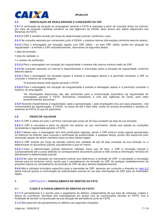#PUBLICO
Vigência: 10/04/2015 7 / 19
2.5 VERIFICAÇÃO DE REGULARIDADE E CONCESSÃO DE CRF
2.5.1 A verificação da situação do empregador perante o FGTS é realizada a partir de consulta direta via Internet,
por meio de consulta mediante convênio ou nas Agências da CAIXA, após leitura dos dados disponíveis nos
Sistemas do FGTS.
2.5.2 O CRF é também emitido por força de determinação judicial, conforme o caso.
2.5.3 Na consulta realizada por conveniado junto à CAIXA, o sistema retorna informações conforme descrito abaixo:
2.5.3.1 Para o empregador em situação regular com CRF válido - ou sem CRF válido, porém em situação de
regularidade - é emitido o CRF automaticamente, retornando os seguintes dados:
 data de emissão;
 data de validade; e
 o número do certificado.
2.5.3.2 Para o empregador em situação de irregularidade o sistema não retorna nenhum dado de CRF.
2.5.4 Na consulta realizada na Internet é disponibilizada a informação sobre a situação de regularidade conforme
descrito abaixo:
2.5.4.1 Para o empregador em situação regular é exibida a mensagem abaixo e é permitido visualizar o CRF ou
consultar o histórico do empregador:
“A empresa abaixo está regular perante o FGTS”
2.5.4.2 Para o empregador em situação de irregularidade é exibida a mensagem abaixo e é permitido consultar o
histórico do empregador:
“As informações disponíveis não são suficientes para a comprovação automática da regularidade do
empregador perante o FGTS. Solicitamos comparecer a uma das Agências da Caixa, para obter
esclarecimentos adicionais.”
2.5.5 Havendo impedimentos à regularidade, após a apresentação - pelo empregador e/ou por seus prepostos - dos
comprovantes de regularização, a CAIXA, no prazo de até 5 dias úteis, avalia os acertos procedidos e atualiza os
sistemas do FGTS no que for pertinente.
2.6 PRAZO DE VALIDADE
2.6.1 O CRF é válido em todo o território nacional pelo prazo de 30 dias contados da data de sua emissão.
2.6.2 O CRF é renovável a partir do décimo dia anterior ao seu vencimento, desde que atenda as condições
necessárias à regularidade perante o FGTS.
2.6.2.1 Nesse caso, o empregador tem dois certificados vigentes, sendo o CRF anterior ainda vigente apresentado
no histórico na Internet, para consulta e verificação de autenticidade, a qualquer tempo, porém não disponível para
impressão apesar de serem mantidos todos os seus efeitos legais.
2.6.3 O CRF emitido por força de decisão judicial tem validade de até 30 dias contados de sua emissão ou a
determinada no documento judicial, prevalecendo a que for menor.
2.6.3.1 Caso a determinação judicial determine validade maior que 30 dias, o CRF é renovado mensal e
sucessivamente até o prazo definido no correspondente documento judicial e nele consta a informação “Emitido em
atendimento à determinação judicial”.
2.6.3.2 No caso de cassação do instrumento judicial que determinou a emissão de CRF, é cancelada a renovação
mensal para os próximos ciclos, sendo que o cancelamento da emissão do CRF de qualquer estabelecimento da
empresa implica no cancelamento da emissão do CRF de seus demais estabelecimentos.
2.6.4 Não é utilizado formulário específico para a impressão de CRF, devendo ser cumprido o disposto no item 2.2
deste manual quanto à confirmação de autenticidade quando do uso das informações do CRF para as finalidades
legais.
3 CAPÍTULO III – PARCELAMENTO DE DÉBITOS DO FGTS
3.1 O QUE É O PARCELAMENTO DE DÉBITOS DO FGTS?
3.1.1 O parcelamento é o acordo para o pagamento de débitos, independente de sua fase de cobrança, origem e
época de ocorrência, facultado aos empregadores em atraso com as contribuições devidas ao FGTS, com a
finalidade de facilitar a manutenção de sua situação de adimplência junto ao FGTS.
3.1.2 São passíveis de parcelamento os débitos nas seguintes situações:
 
