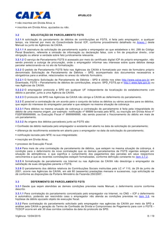 #PUBLICO
Vigência: 10/04/2015 8 / 19
 não inscritos em Divida Ativa; e
 inscritos em Dívida Ativa, ajuizados ou não.
3.2 SOLICITAÇÃO DE PARCELAMENTO FGTS
3.2.1 A solicitação do parcelamento de débitos de contribuições ao FGTS, é feita pelo empregador, a qualquer
tempo, via Internet por meio do Conectividade Social ICP, conforme procedimento detalhado no Anexo I deste
Manual ou junto às Agências da CAIXA.
3.2.1.1 A assinatura da solicitação de parcelamento sujeita o empregador ao que estabelece o Art. 299 do Código
Penal Brasileiro, referente a omissão de informação ou declaração falsa, com o fim de prejudicar direito , criar
obrigação ou alterar a verdade sobre fato juridicamente relevante.
3.2.1.2 O serviço de Parcelamento FGTS é acessado por meio do certificado digital ICP do próprio empregador, não
sendo previsto a outorga de procuração, onde o empregador informar seu interesse sobre quais débitos deseja
parcelar selecionando-os no ato da formalização.
3.2.2 O pedido de Parcelamento FGTS feito nas Agências da CAIXA é formalizado por meio de formulário próprio
denominado Solicitação de Parcelamento de Débitos – SPD, acompanhado dos documentos necessários e
obrigatórios para a análise, relacionados no anexo do referido formulário.
3.2.2.1 O formulário Solicitação de Parcelamento de Débitos - SPD é obtido nos sites http://www.caixa.gov.br em
Downloads, FGTS – Parcelamento de débitos de contribuições, arquivo: SPD_FGTS.zpi e http:// www.fgts.gov.br ou
nas Agências da CAIXA.
3.2.2.2 O empregador protocola a SPD em qualquer UF independente da localização do estabelecimento com
débito a parcelar, junto a uma Agência da CAIXA.
3.2.2.3 O protocolo de SPD nas Agências da CAIXA não obriga a CAIXA ao deferimento do parcelamento.
3.2.3 É possível a contratação de um acordo para o conjunto de todos os débitos ou vários acordos para os débitos,
que sejam do interesse do empregador parcelar e que estejam na mesma situação de cobrança.
3.2.3.1 Para débitos na mesma situação de cobrança a contratação de parcelamento é feita pela integralidade do
débito de uma mesma origem, por exemplo: notificação nº 99999 lavrada pelo MTE, ou inscrição em Dívida Ativa nº
FGDF999999999, ou Execução Fiscal nº 9999999999, não sendo possível o fracionamento do débito em mais de
um parcelamento.
3.2.3.2 As origens dos débitos parceláveis junto ao FGTS são:
 Confissão de débito realizada pelo empregador e existente em aberto na data da solicitação do parcelamento;
 diferença de recolhimento existente em aberto para o empregador na data da solicitação do parcelamento;
 notificação lavrada pelo MTE na sua integralidade;
 inscrição em Dívida Ativa;
 processo de Execução Fiscal.
3.2.4 Para mais de uma contratação de parcelamento de débitos, que estejam na mesma situação de cobrança, é
condição para o deferimento da nova contratação que os demais parcelamentos de FGTS vigentes estejam em
situação de adimplência, o que significa o cumprimento dos pagamentos das parcelas em seus respectivos
vencimentos e que as recentes contratações estejam formalizadas, conforme definição constante no item 3.7.2.
3.2.5 A formalização de parcelamento via Internet ou nas Agências da CAIXA não desobriga o empregador da
satisfação de suas obrigações perante o FGTS.
3.2.6 O parcelamento dos débitos relativos às Contribuições Sociais instituídas pela LC nº 110, de 29 de junho de
2001, ocorre nas Agências da CAIXA, em até 60 (sessenta) prestações mensais e sucessivas, cuja solicitação se
dá conforme as disposições da Portaria Ministério da Fazenda 250/2007.
3.3 DEFERIMENTO DE PARCELAMENTO FGTS
3.3.1 Desde que sejam atendidas as demais condições previstas neste Manual, o deferimento ocorre conforme
descrito:
3.3.1.1 Para contratação do parcelamento concretizado pelo empregador via Internet, no CNS – ICP o deferimento
é automático, podendo ser rescindido caso o empregador não atenda as condições previstas no item 3.8, na
hipótese de débito ajuizado objeto de execução fiscal.
3.3.2 Para contratação do parcelamento solicitado pelo empregador nas agências da CAIXA por meio da SPD a
análise pela CAIXA e geração do Termo de Confissão de Dívida e Compromisso de Pagamento para com o FGTS -
TCDCP ocorre em até 30 dias corridos contados da data do protocolo da SPD.
 
