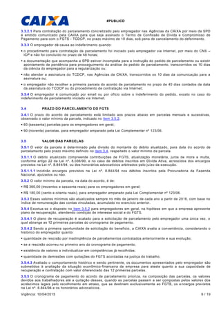 #PUBLICO
Vigência: 10/04/2015 9 / 19
3.3.2.1 Para contratação do parcelamento concretizado pelo empregador nas Agências da CAIXA por meio da SPD
é emitido comunicado pela CAIXA para que seja assinado o Termo de Confissão de Dívida e Compromisso de
Pagamento para com o FGTS - TCDCP, no prazo máximo de 10 dias, sob pena de cancelamento do deferimento.
3.3.3 O empregador dá causa ao indeferimento quando:
 o procedimento para contratação de parcelamento foi iniciado pelo empregador via Internet, por meio do CNS –
ICP e não foi concluído no prazo de 48 horas;
 a documentação que acompanha a SPD estiver incompleta para a instrução do pedido de parcelamento ou existir
apontamento de pendência para prosseguimento da análise do pedido de parcelamento, transcorridos os 10 dias
da ciência do empregador para a regularização ou;
 não atender a assinatura do TCDCP, nas Agências da CAIXA, transcorridos os 10 dias da comunicação para a
assinatura ou;
 o empregador não recolher a primeira parcela do acordo de parcelamento no prazo de 40 dias contados da data
da assinatura do TCDCP ou do procedimento de contratação via Internet;
3.3.4 O empregador é comunicado por email ou por ofício sobre o indeferimento do pedido, exceto no caso do
indeferimento de parcelamento iniciado via Internet.
3.4 PRAZO DO PARCELAMENTO DO FGTS
3.4.1 O prazo do acordo de parcelamento está limitado aos prazos abaixo em parcelas mensais e sucessivas,
observado o valor mínimo da parcela, indicado no item 3.5.2:
 60 (sessenta) parcelas para os empregadores em geral;
 90 (noventa) parcelas, para empregador amparado pela Lei Complementar nº 123/06.
3.5 VALOR DAS PARCELAS
3.5.1 O valor da parcela é determinado pela divisão do montante do débito atualizado, para data do acordo de
parcelamento pelo prazo máximo definido no item 3.4, respeitado o valor mínimo da parcela.
3.5.1.1 O débito atualizado compreende contribuições de FGTS, atualização monetária, juros de mora e multa,
conforme artigo 22 da Lei nº. 8.036/90, e no caso de débitos inscritos em Dívida Ativa, acrescidos dos encargos
previstos na Lei nº. 8.844/94, ou dos honorários advocatícios arbitrados pelo juízo da execução.
3.5.1.1.1 Incidirão encargos previstos na Lei nº. 8.844/94 nos débitos inscritos pela Procuradoria da Fazenda
Nacional, ajuizados ou não.
3.5.2 O valor mínimo da parcela, na data do acordo, é de:
 R$ 360,00 (trezentos e sessenta reais) para os empregadores em geral;
 R$ 180,00 (cento e oitenta reais), para empregador amparado pela Lei Complementar nº 123/06.
3.5.3 Esses valores mínimos são atualizados sempre no mês de janeiro de cada ano a partir de 2016, com base no
índice de remuneração das contas vinculadas, acumulado no exercício anterior.
3.5.4 Excetua-se o disposto no item 3.5.2 para empregadores em geral, na hipótese em que a empresa apresente
plano de recuperação, atendendo condição de interesse social e do FGTS.
3.5.4.1 O plano de recuperação é acatado para a solicitação de parcelamento pelo empregador uma única vez, o
qual abrange as 12 primeiras parcelas do cronograma de pagamento.
3.5.4.2 Sendo a primeira oportunidade de solicitação do benefício, a CAIXA avalia a conveniência, considerando o
histórico do empregador quanto:
 quantidade de rescisão por inadimplência de parcelamentos contratados anteriormente e sua evolução;
 se a rescisão ocorreu no primeiro ano do cronograma de pagamento;
 existência de valores a individualizar em competências já recolhidas;
 quantidade de demissões com quitações do FGTS acordadas na justiça do trabalho.
3.5.4.3 Avaliado o comportamento histórico e sendo pertinente, os documentos apresentados pelo empregador são
submetidos à avaliação da situação econômico-financeira da empresa para ateste quanto a sua capacidade de
recuperação e contratação com valor diferenciado das 12 primeiras parcelas.
3.5.5 O cronograma de pagamento do acordo de parcelamento prioriza, na composição das parcelas, os valores
devidos aos trabalhadores até a quitação desses, quando as parcelas passam a ser compostas pelos valores dos
acréscimos legais pelo recolhimento em atraso, que se destinam exclusivamente ao FGTS, os encargos previstos
na Lei nº. 8.844/94 e os honorários advocatícios.
 