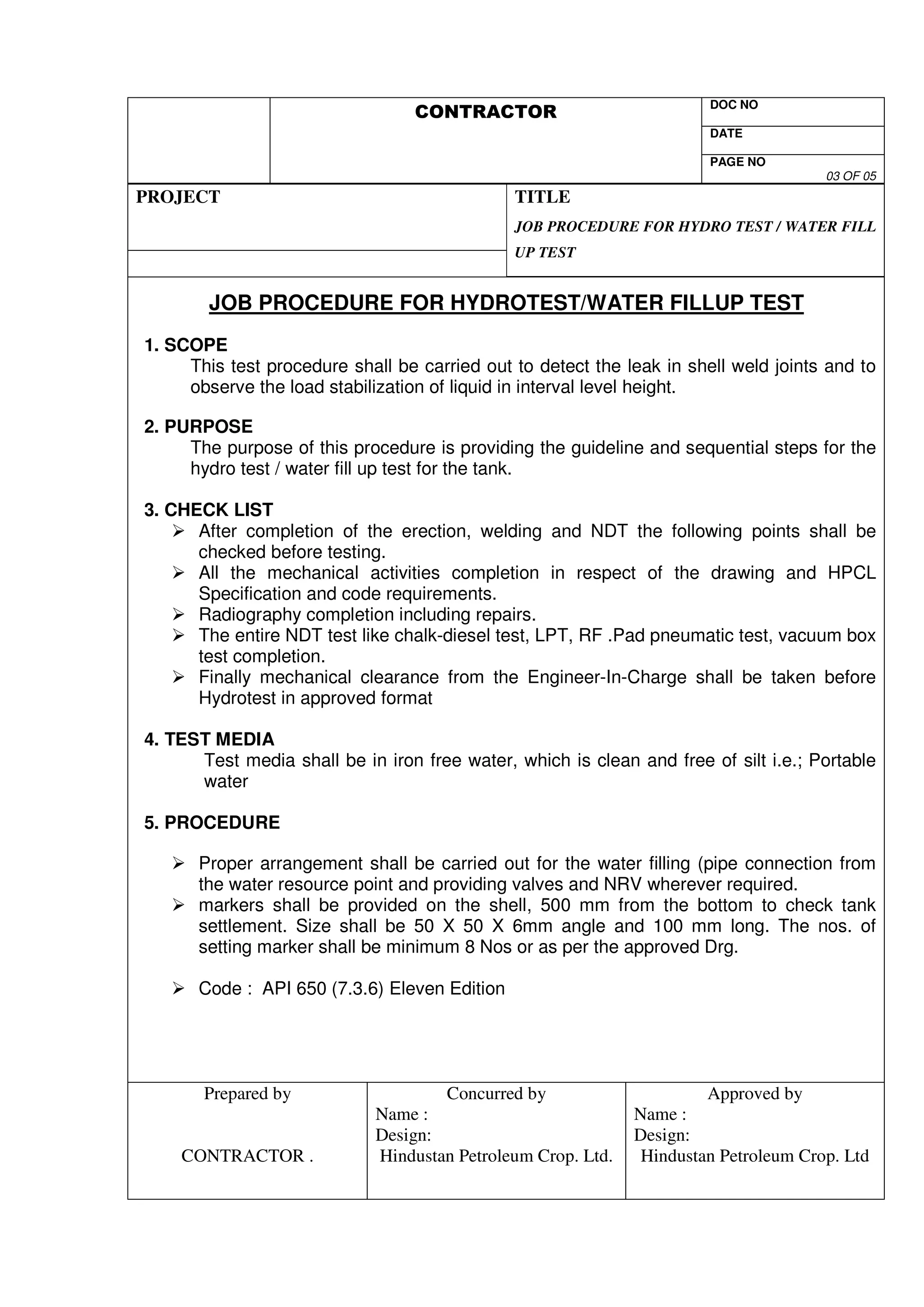 DOC NO 
V 
DATE 
PAGE NO 
03 OF 05 
PROJECT 
TITLE 
JOB PROCEDURE FOR HYDRO TEST / WATER FILL 
UP TEST 
JOB PROCEDURE FOR HYDROTEST/WATER FILLUP TEST 
1. SCOPE 
This test procedure shall be carried out to detect the leak in shell weld joints and to 
observe the load stabilization of liquid in interval level height. 
2. PURPOSE 
The purpose of this procedure is providing the guideline and sequential steps for the 
hydro test / water fill up test for the tank. 
3. CHECK LIST 
 After completion of the erection, welding and NDT the following points shall be 
checked before testing. 
 All the mechanical activities completion in respect of the drawing and HPCL 
Specification and code requirements. 
 Radiography completion including repairs. 
 The entire NDT test like chalk-diesel test, LPT, RF .Pad pneumatic test, vacuum box 
test completion. 
 Finally mechanical clearance from the Engineer-In-Charge shall be taken before 
Hydrotest in approved format 
4. TEST MEDIA 
Test media shall be in iron free water, which is clean and free of silt i.e.; Portable 
water 
5. PROCEDURE 
 Proper arrangement shall be carried out for the water filling (pipe connection from 
the water resource point and providing valves and NRV wherever required. 
 markers shall be provided on the shell, 500 mm from the bottom to check tank 
settlement. Size shall be 50 X 50 X 6mm angle and 100 mm long. The nos. of 
setting marker shall be minimum 8 Nos or as per the approved Drg. 
 Code : API 650 (7.3.6) Eleven Edition 
Prepared by 
CONTRACTOR . 
Concurred by 
Name : 
Design: 
Hindustan Petroleum Crop. Ltd. 
Approved by 
Name : 
Design: 
Hindustan Petroleum Crop. Ltd 
 
