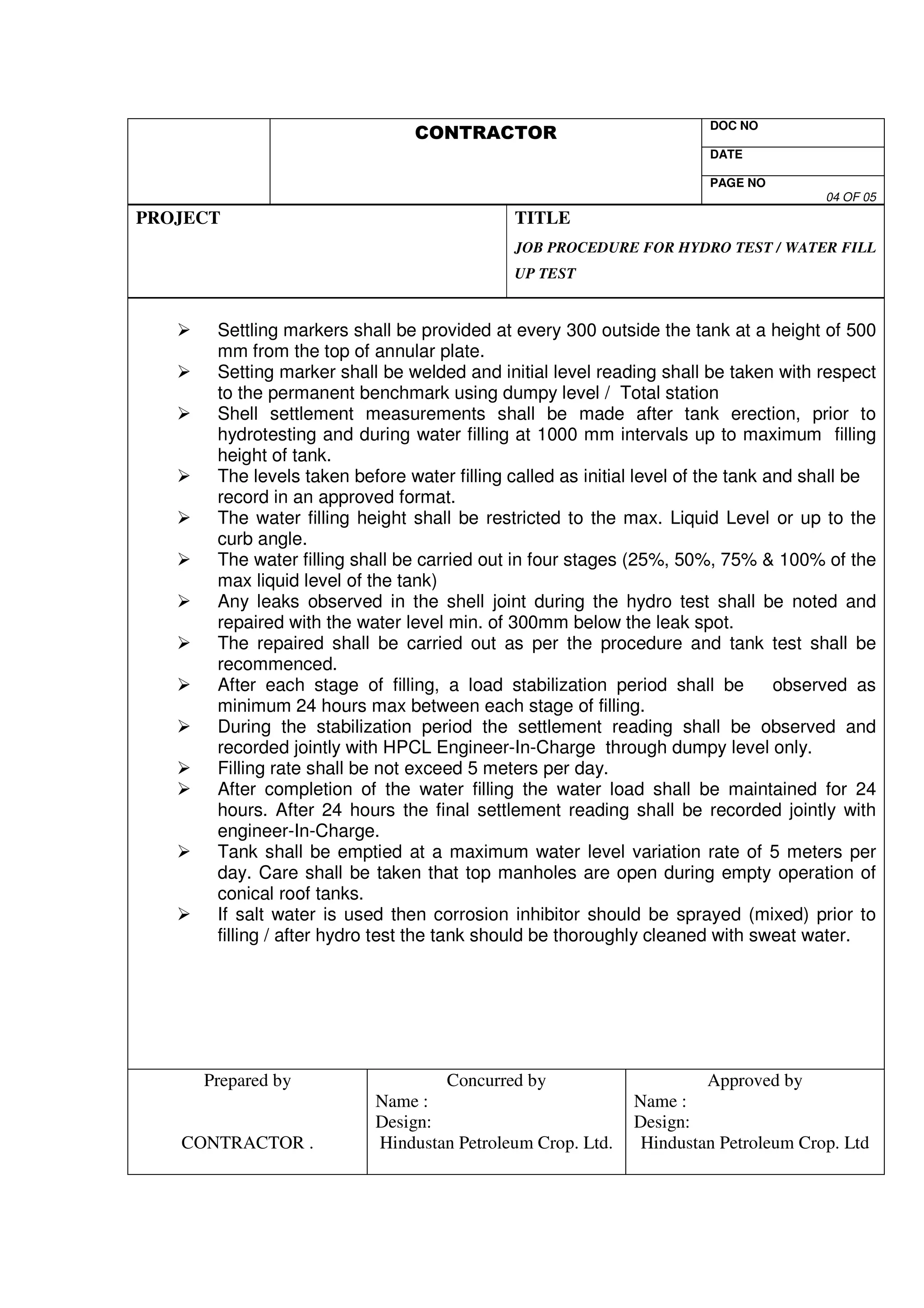 DOC NO 
VS 
DATE 
PAGE NO 
04 OF 05 
PROJECT 
TITLE 
JOB PROCEDURE FOR HYDRO TEST / WATER FILL 
UP TEST 
 Settling markers shall be provided at every 300 outside the tank at a height of 500 
mm from the top of annular plate. 
 Setting marker shall be welded and initial level reading shall be taken with respect 
to the permanent benchmark using dumpy level / Total station 
 Shell settlement measurements shall be made after tank erection, prior to 
hydrotesting and during water filling at 1000 mm intervals up to maximum filling 
height of tank. 
 The levels taken before water filling called as initial level of the tank and shall be 
record in an approved format. 
 The water filling height shall be restricted to the max. Liquid Level or up to the 
curb angle. 
 The water filling shall be carried out in four stages (25%, 50%, 75%  100% of the 
max liquid level of the tank) 
 Any leaks observed in the shell joint during the hydro test shall be noted and 
repaired with the water level min. of 300mm below the leak spot. 
 The repaired shall be carried out as per the procedure and tank test shall be 
recommenced. 
 After each stage of filling, a load stabilization period shall be observed as 
minimum 24 hours max between each stage of filling. 
 During the stabilization period the settlement reading shall be observed and 
recorded jointly with HPCL Engineer-In-Charge through dumpy level only. 
 Filling rate shall be not exceed 5 meters per day. 
 After completion of the water filling the water load shall be maintained for 24 
hours. After 24 hours the final settlement reading shall be recorded jointly with 
engineer-In-Charge. 
 Tank shall be emptied at a maximum water level variation rate of 5 meters per 
day. Care shall be taken that top manholes are open during empty operation of 
conical roof tanks. 
 If salt water is used then corrosion inhibitor should be sprayed (mixed) prior to 
filling / after hydro test the tank should be thoroughly cleaned with sweat water. 
Prepared by 
CONTRACTOR . 
Concurred by 
Name : 
Design: 
Hindustan Petroleum Crop. Ltd. 
Approved by 
Name : 
Design: 
Hindustan Petroleum Crop. Ltd 
 