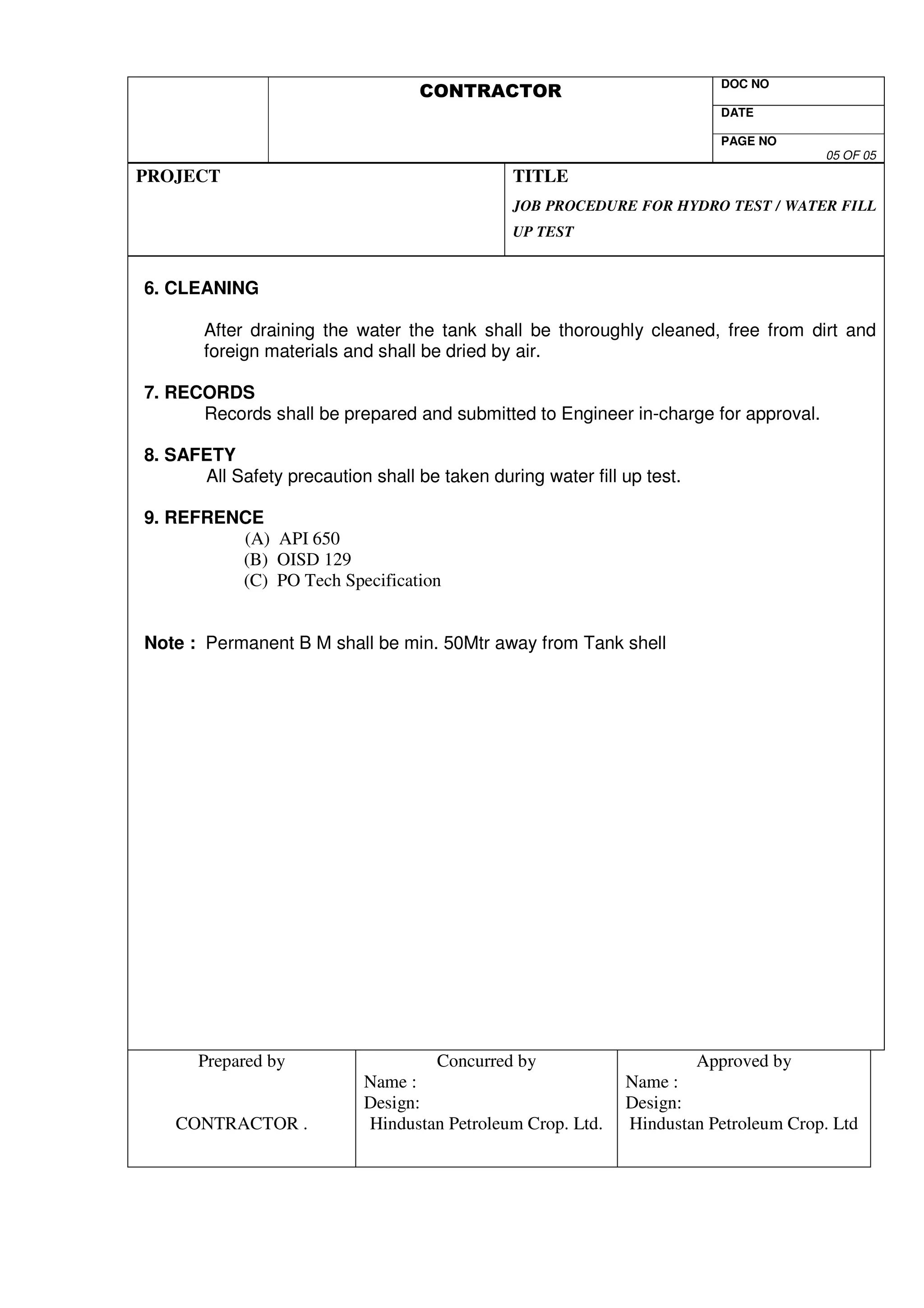 DOC NO 
DATE 
PAGE NO 
05 OF 05 
PROJECT 
TITLE 
JOB PROCEDURE FOR HYDRO TEST / WATER FILL 
UP TEST 
6. CLEANING 
After draining the water the tank shall be thoroughly cleaned, free from dirt and 
foreign materials and shall be dried by air. 
7. RECORDS 
Records shall be prepared and submitted to Engineer in-charge for approval. 
8. SAFETY 
All Safety precaution shall be taken during water fill up test. 
9. REFRENCE 
(A) API 650 
(B) OISD 129 
(C) PO Tech Specification 
Note : Permanent B M shall be min. 50Mtr away from Tank shell 
Prepared by 
CONTRACTOR . 
Concurred by 
Name : 
Design: 
Hindustan Petroleum Crop. Ltd. 
Approved by 
Name : 
Design: 
Hindustan Petroleum Crop. Ltd 
