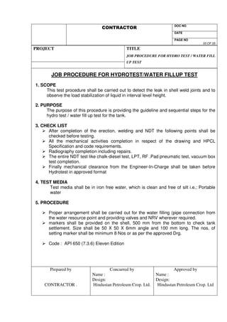 DOC NO 
V 
DATE 
PAGE NO 
03 OF 05 
PROJECT 
TITLE 
JOB PROCEDURE FOR HYDRO TEST / WATER FILL 
UP TEST 
JOB PROCEDURE FOR HYDROTEST/WATER FILLUP TEST 
1. SCOPE 
This test procedure shall be carried out to detect the leak in shell weld joints and to 
observe the load stabilization of liquid in interval level height. 
2. PURPOSE 
The purpose of this procedure is providing the guideline and sequential steps for the 
hydro test / water fill up test for the tank. 
3. CHECK LIST 
 After completion of the erection, welding and NDT the following points shall be 
checked before testing. 
 All the mechanical activities completion in respect of the drawing and HPCL 
Specification and code requirements. 
 Radiography completion including repairs. 
 The entire NDT test like chalk-diesel test, LPT, RF .Pad pneumatic test, vacuum box 
test completion. 
 Finally mechanical clearance from the Engineer-In-Charge shall be taken before 
Hydrotest in approved format 
4. TEST MEDIA 
Test media shall be in iron free water, which is clean and free of silt i.e.; Portable 
water 
5. PROCEDURE 
 Proper arrangement shall be carried out for the water filling (pipe connection from 
the water resource point and providing valves and NRV wherever required. 
 markers shall be provided on the shell, 500 mm from the bottom to check tank 
settlement. Size shall be 50 X 50 X 6mm angle and 100 mm long. The nos. of 
setting marker shall be minimum 8 Nos or as per the approved Drg. 
 Code : API 650 (7.3.6) Eleven Edition 
Prepared by 
CONTRACTOR . 
Concurred by 
Name : 
Design: 
Hindustan Petroleum Crop. Ltd. 
Approved by 
Name : 
Design: 
Hindustan Petroleum Crop. Ltd 
 