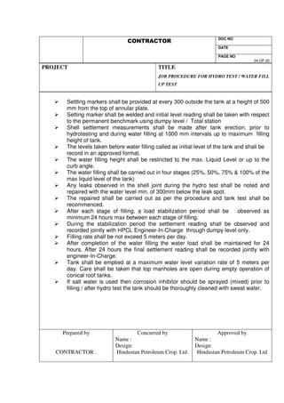 DOC NO 
VS 
DATE 
PAGE NO 
04 OF 05 
PROJECT 
TITLE 
JOB PROCEDURE FOR HYDRO TEST / WATER FILL 
UP TEST 
 Settling markers shall be provided at every 300 outside the tank at a height of 500 
mm from the top of annular plate. 
 Setting marker shall be welded and initial level reading shall be taken with respect 
to the permanent benchmark using dumpy level / Total station 
 Shell settlement measurements shall be made after tank erection, prior to 
hydrotesting and during water filling at 1000 mm intervals up to maximum filling 
height of tank. 
 The levels taken before water filling called as initial level of the tank and shall be 
record in an approved format. 
 The water filling height shall be restricted to the max. Liquid Level or up to the 
curb angle. 
 The water filling shall be carried out in four stages (25%, 50%, 75%  100% of the 
max liquid level of the tank) 
 Any leaks observed in the shell joint during the hydro test shall be noted and 
repaired with the water level min. of 300mm below the leak spot. 
 The repaired shall be carried out as per the procedure and tank test shall be 
recommenced. 
 After each stage of filling, a load stabilization period shall be observed as 
minimum 24 hours max between each stage of filling. 
 During the stabilization period the settlement reading shall be observed and 
recorded jointly with HPCL Engineer-In-Charge through dumpy level only. 
 Filling rate shall be not exceed 5 meters per day. 
 After completion of the water filling the water load shall be maintained for 24 
hours. After 24 hours the final settlement reading shall be recorded jointly with 
engineer-In-Charge. 
 Tank shall be emptied at a maximum water level variation rate of 5 meters per 
day. Care shall be taken that top manholes are open during empty operation of 
conical roof tanks. 
 If salt water is used then corrosion inhibitor should be sprayed (mixed) prior to 
filling / after hydro test the tank should be thoroughly cleaned with sweat water. 
Prepared by 
CONTRACTOR . 
Concurred by 
Name : 
Design: 
Hindustan Petroleum Crop. Ltd. 
Approved by 
Name : 
Design: 
Hindustan Petroleum Crop. Ltd 
 