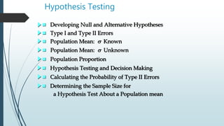 Hypothesis Testing
 Developing Null and Alternative Hypotheses
 Type I and Type II Errors
 Population Mean: s Known
 Population Mean: s Unknown
 Population Proportion
 Hypothesis Testing and Decision Making
 Calculating the Probability of Type II Errors
 Determining the Sample Size for
a Hypothesis Test About a Population mean
 