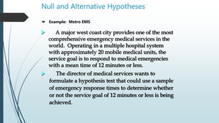 Null and Alternative Hypotheses
 Example: Metro EMS
A major west coast city provides one of the most
comprehensive emergency medical services in the
world. Operating in a multiple hospital system
with approximately 20 mobile medical units, the
service goal is to respond to medical emergencies
with a mean time of 12 minutes or less.
The director of medical services wants to
formulate a hypothesis test that could use a sample
of emergency response times to determine whether
or not the service goal of 12 minutes or less is being
achieved.
 