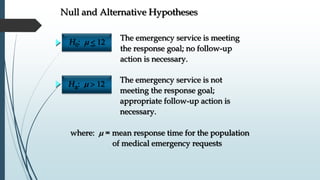 Null and Alternative Hypotheses
The emergency service is meeting
the response goal; no follow-up
action is necessary.
The emergency service is not
meeting the response goal;
appropriate follow-up action is
necessary.
H0: m 
Ha: m
where: m = mean response time for the population
of medical emergency requests
 