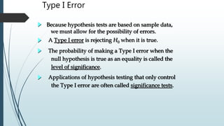 Type I Error
Because hypothesis tests are based on sample data,
we must allow for the possibility of errors.
A Type I error is rejecting H0 when it is true.
The probability of making a Type I error when the
null hypothesis is true as an equality is called the
level of significance.
Applications of hypothesis testing that only control
the Type I error are often called significance tests.
 