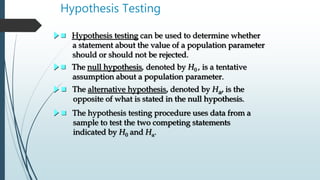 Hypothesis Testing
 Hypothesis testing can be used to determine whether
a statement about the value of a population parameter
should or should not be rejected.
 The null hypothesis, denoted by H0 , is a tentative
assumption about a population parameter.
 The alternative hypothesis, denoted by Ha, is the
opposite of what is stated in the null hypothesis.
 The hypothesis testing procedure uses data from a
sample to test the two competing statements
indicated by H0 and Ha.
 
