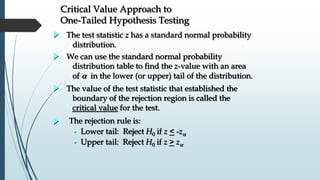 Critical Value Approach to
One-Tailed Hypothesis Testing
The test statistic z has a standard normal probability
distribution.
We can use the standard normal probability
distribution table to find the z-value with an area
of  in the lower (or upper) tail of the distribution.
The value of the test statistic that established the
boundary of the rejection region is called the
critical value for the test.
The rejection rule is:
• Lower tail: Reject H0 if z < -z
• Upper tail: Reject H0 if z > z
 
