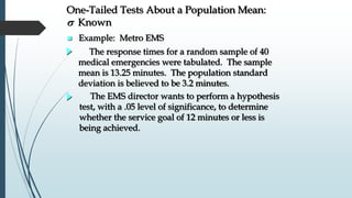  Example: Metro EMS
The EMS director wants to perform a hypothesis
test, with a .05 level of significance, to determine
whether the service goal of 12 minutes or less is
being achieved.
The response times for a random sample of 40
medical emergencies were tabulated. The sample
mean is 13.25 minutes. The population standard
deviation is believed to be 3.2 minutes.
One-Tailed Tests About a Population Mean:
s Known
 