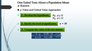 1. Develop the hypotheses.
2. Specify the level of significance.  = .05
H0: m 
Ha: m
 p -Value and Critical Value Approaches
One-Tailed Tests About a Population Mean:
s Known
3. Compute the value of the test statistic.
m
s
 
  
13.25 12
2.47
/ 3.2/ 40
x
z
n
 
