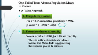 5. Determine whether to reject H0.
 p –Value Approach
One-Tailed Tests About a Population Mean:
s Known
4. Compute the p –value.
For z = 2.47, cumulative probability = .9932.
p–value = 1  .9932 = .0068
Because p–value = .0068 <  = .05, we reject H0.
There is sufficient statistical evidence
to infer that Metro EMS is not meeting
the response goal of 12 minutes.
 