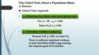 5. Determine whether to reject H0.
There is sufficient statistical evidence
to infer that Metro EMS is not meeting
the response goal of 12 minutes.
Because 2.47 > 1.645, we reject H0.
 Critical Value Approach
One-Tailed Tests About a Population Mean:
s Known
For  = .05, z.05 = 1.645
4. Determine the critical value and rejection rule.
Reject H0 if z > 1.645
 