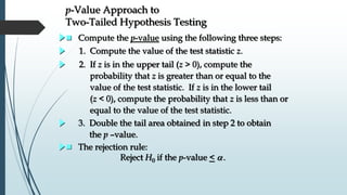 p-Value Approach to
Two-Tailed Hypothesis Testing
 The rejection rule:
Reject H0 if the p-value < .
 Compute the p-value using the following three steps:
3. Double the tail area obtained in step 2 to obtain
the p –value.
2. If z is in the upper tail (z > 0), compute the
probability that z is greater than or equal to the
value of the test statistic. If z is in the lower tail
(z < 0), compute the probability that z is less than or
equal to the value of the test statistic.
1. Compute the value of the test statistic z.
 