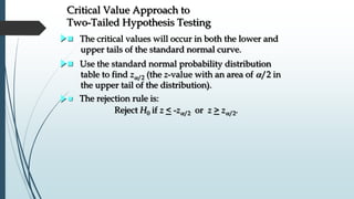 Critical Value Approach to
Two-Tailed Hypothesis Testing
 The critical values will occur in both the lower and
upper tails of the standard normal curve.
 The rejection rule is:
Reject H0 if z < -z/2 or z > z/2.
 Use the standard normal probability distribution
table to find z/2 (the z-value with an area of /2 in
the upper tail of the distribution).
 
