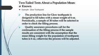  Example: Glow Toothpaste
Quality assurance procedures call for the
continuation of the filling process if the sample
results are consistent with the assumption that the
mean filling weight for the population of toothpaste
tubes is 6 oz.; otherwise the process will be adjusted.
The production line for Glow toothpaste is
designed to fill tubes with a mean weight of 6 oz.
Periodically, a sample of 30 tubes will be selected in
order to check the filling process.
Two-Tailed Tests About a Population Mean:
s Known
 