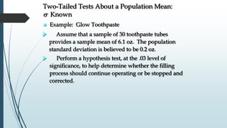 Perform a hypothesis test, at the .03 level of
significance, to help determine whether the filling
process should continue operating or be stopped and
corrected.
Assume that a sample of 30 toothpaste tubes
provides a sample mean of 6.1 oz. The population
standard deviation is believed to be 0.2 oz.
Two-Tailed Tests About a Population Mean:
s Known
 Example: Glow Toothpaste
 