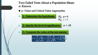 1. Determine the hypotheses.
2. Specify the level of significance.
3. Compute the value of the test statistic.
 = .03
 p –Value and Critical Value Approaches
H0: m 
Ha: 6m 
Two-Tailed Tests About a Population Mean:
s Known
m
s
 
  0 6.1 6
2.74
/ .2/ 30
x
z
n
 