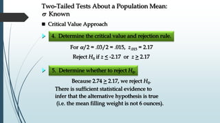  Critical Value Approach
Two-Tailed Tests About a Population Mean:
s Known
5. Determine whether to reject H0.
There is sufficient statistical evidence to
infer that the alternative hypothesis is true
(i.e. the mean filling weight is not 6 ounces).
Because 2.74 > 2.17, we reject H0.
For /2 = .03/2 = .015, z.015 = 2.17
4. Determine the critical value and rejection rule.
Reject H0 if z < -2.17 or z > 2.17
 