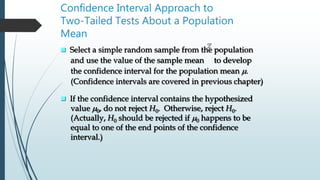 Confidence Interval Approach to
Two-Tailed Tests About a Population
Mean
 Select a simple random sample from the population
and use the value of the sample mean to develop
the confidence interval for the population mean m.
(Confidence intervals are covered in previous chapter)
x
 If the confidence interval contains the hypothesized
value m0, do not reject H0. Otherwise, reject H0.
(Actually, H0 should be rejected if m0 happens to be
equal to one of the end points of the confidence
interval.)
 