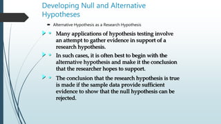 Developing Null and Alternative
Hypotheses
 Alternative Hypothesis as a Research Hypothesis
• Many applications of hypothesis testing involve
an attempt to gather evidence in support of a
research hypothesis.
• In such cases, it is often best to begin with the
alternative hypothesis and make it the conclusion
that the researcher hopes to support.
• The conclusion that the research hypothesis is true
is made if the sample data provide sufficient
evidence to show that the null hypothesis can be
rejected.
 