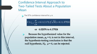 Confidence Interval Approach to
Two-Tailed Tests About a Population
Mean
The 97% confidence interval for m is
/2 6.1 2.17(.2 30) 6.1 .07924x z
n

s
    
Because the hypothesized value for the
population mean, m0 = 6, is not in this interval,
the hypothesis-testing conclusion is that the
null hypothesis, H0: m = 6, can be rejected.
or 6.02076 to 6.17924
 