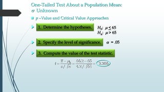 One-Tailed Test About a Population Mean:
s Unknown
1. Determine the hypotheses.
2. Specify the level of significance.
3. Compute the value of the test statistic.
 = .05
 p –Value and Critical Value Approaches
H0: m < 65
Ha: m > 65
m 
  0 66.2 65
2.286
/ 4.2/ 64
x
t
s n
 