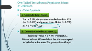 One-Tailed Test About a Population Mean:
s Unknown
 p –Value Approach
5. Determine whether to reject H0.
4. Compute the p –value.
For t = 2.286, the p–value must be less than .025
(for t = 1.998) and greater than .01 (for t = 2.387).
.01 < p–value < .025
Because p–value <  = .05, we reject H0.
We are at least 95% confident that the mean speed
of vehicles at Location F is greater than 65 mph.
 
