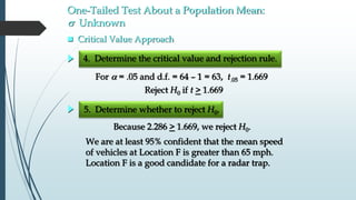  Critical Value Approach
5. Determine whether to reject H0.
We are at least 95% confident that the mean speed
of vehicles at Location F is greater than 65 mph.
Location F is a good candidate for a radar trap.
Because 2.286 > 1.669, we reject H0.
One-Tailed Test About a Population Mean:
s Unknown
For  = .05 and d.f. = 64 – 1 = 63, t.05 = 1.669
4. Determine the critical value and rejection rule.
Reject H0 if t > 1.669
 