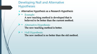  Alternative Hypothesis as a Research Hypothesis
Developing Null and Alternative
Hypotheses
• Example:
A new teaching method is developed that is
believed to be better than the current method.
• Alternative Hypothesis:
The new teaching method is better.
• Null Hypothesis:
The new method is no better than the old method.
 