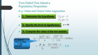 Two-Tailed Test About a
Population Proportion
1. Determine the hypotheses.
2. Specify the level of significance.
3. Compute the value of the test statistic.
 = .05
 p –Value and Critical Value Approaches
0: .5H p 
: .5aH p 
0 0(1 ) .5(1 .5)
.045644
120
p
p p
n
s
 
  
s
 
  0 (67/120) .5
1.28
.045644p
p p
z
a common
error is using
in this
formula
p
 