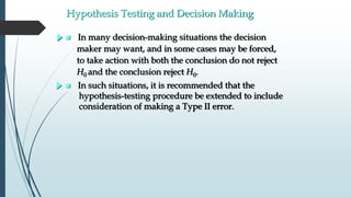 Hypothesis Testing and Decision Making
 In many decision-making situations the decision
maker may want, and in some cases may be forced,
to take action with both the conclusion do not reject
H0 and the conclusion reject H0.
 In such situations, it is recommended that the
hypothesis-testing procedure be extended to include
consideration of making a Type II error.
 
