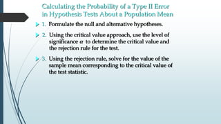Calculating the Probability of a Type II Error
in Hypothesis Tests About a Population Mean
1. Formulate the null and alternative hypotheses.
3. Using the rejection rule, solve for the value of the
sample mean corresponding to the critical value of
the test statistic.
2. Using the critical value approach, use the level of
significance  to determine the critical value and
the rejection rule for the test.
 