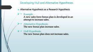  Alternative Hypothesis as a Research Hypothesis
Developing Null and Alternative Hypotheses
• Example:
A new sales force bonus plan is developed in an
attempt to increase sales.
• Alternative Hypothesis:
The new bonus plan increase sales.
• Null Hypothesis:
The new bonus plan does not increase sales.
 