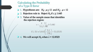 
 
12
1.645
3.2/ 40
x
z
 
   
 
3.2
12 1.645 12.8323
40
x
4. We will accept H0 when x < 12.8323
3. Value of the sample mean that identifies
the rejection region:
2. Rejection rule is: Reject H0 if z > 1.645
1. Hypotheses are: H0: m  and Ha: m
Calculating the Probability
of a Type II Error
 
