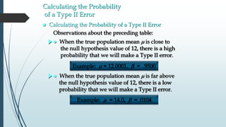 Calculating the Probability
of a Type II Error
 Calculating the Probability of a Type II Error
 When the true population mean m is far above
the null hypothesis value of 12, there is a low
probability that we will make a Type II error.
 When the true population mean m is close to
the null hypothesis value of 12, there is a high
probability that we will make a Type II error.
Observations about the preceding table:
Example: m = 12.0001, b = .9500
Example: m = 14.0, b = .0104
 